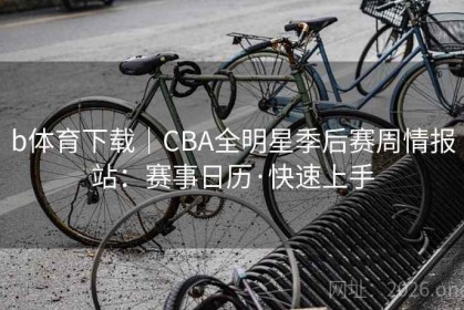 b体育下载｜CBA全明星季后赛周情报站：赛事日历·快速上手
