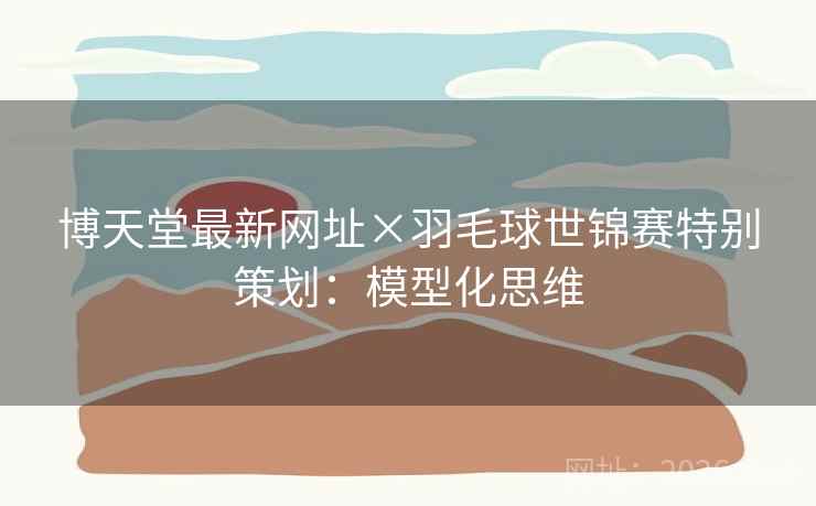博天堂最新网址×羽毛球世锦赛特别策划：模型化思维