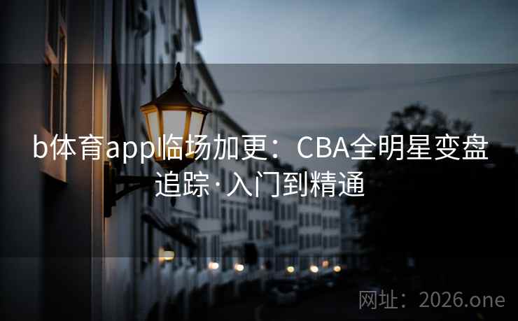 b体育app临场加更：CBA全明星变盘追踪·入门到精通