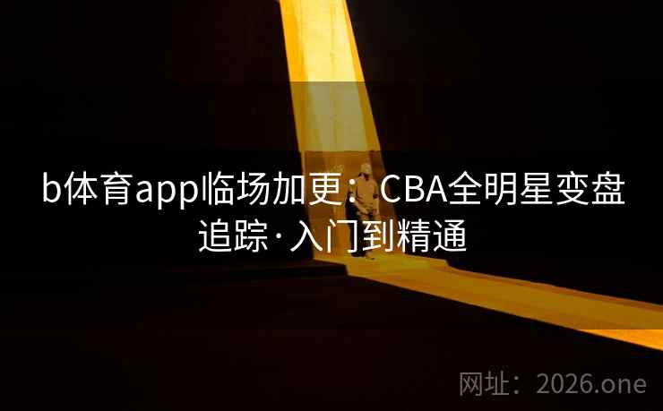 b体育app临场加更：CBA全明星变盘追踪·入门到精通
