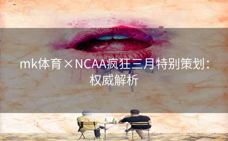 mk体育×NCAA疯狂三月特别策划：权威解析