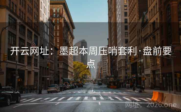 开云网址：墨超本周压哨套利·盘前要点